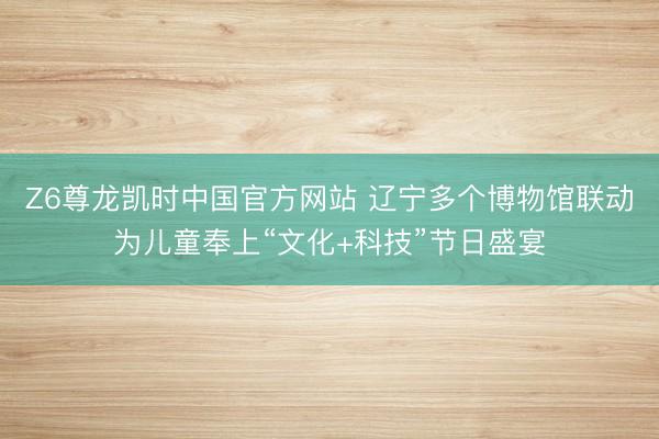 Z6尊龙凯时中国官方网站 辽宁多个博物馆联动为儿童奉上“文化+科技”节日盛宴