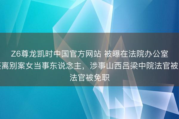 Z6尊龙凯时中国官方网站 被曝在法院办公室猥亵离别案女当事东说念主,涉事山西吕梁中院法官被免职
