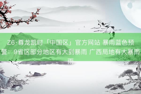 Z6·尊龙凯时「中国区」官方网站 暴雨蓝色预警：9省区部分地区有大到暴雨 广西局地有大暴雨