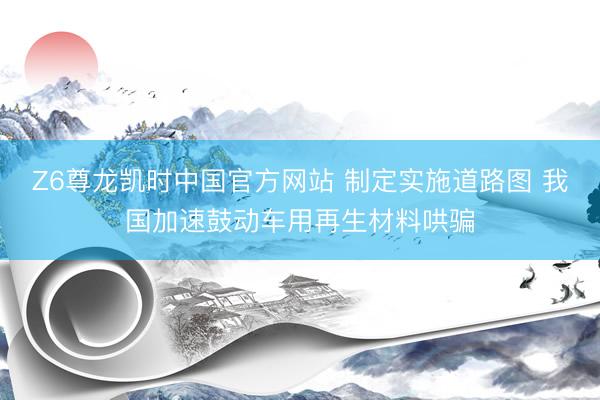 Z6尊龙凯时中国官方网站 制定实施道路图 我国加速鼓动车用再生材料哄骗