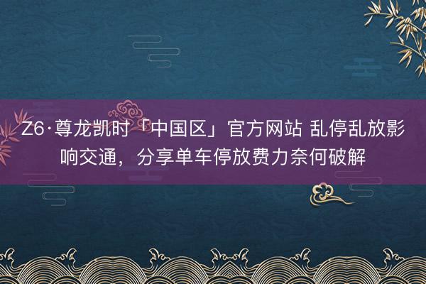 Z6·尊龙凯时「中国区」官方网站 乱停乱放影响交通，分享单车停放费力奈何破解