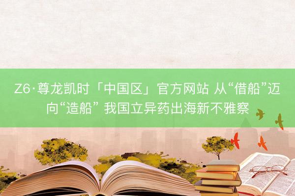 Z6·尊龙凯时「中国区」官方网站 从“借船”迈向“造船” 我国立异药出海新不雅察