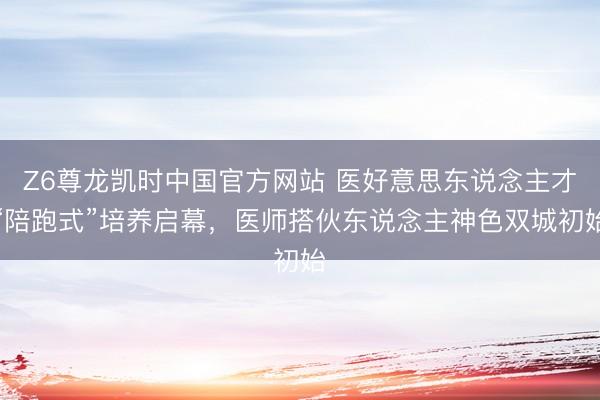 Z6尊龙凯时中国官方网站 医好意思东说念主才“陪跑式”培养启幕，医师搭伙东说念主神色双城初始