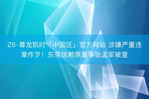 Z6·尊龙凯时「中国区」官方网站 涉嫌严重违章作歹！东莞信赖原董事张孟军被查