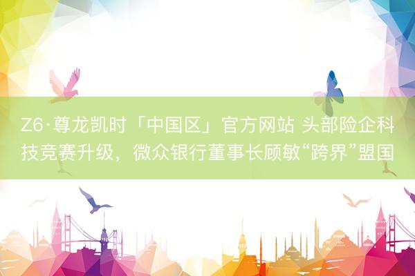 Z6·尊龙凯时「中国区」官方网站 头部险企科技竞赛升级，微众银行董事长顾敏“跨界”盟国