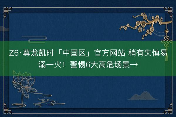 Z6·尊龙凯时「中国区」官方网站 稍有失慎易溺一火！警惕6大高危场景→