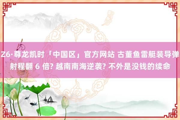 Z6·尊龙凯时「中国区」官方网站 古董鱼雷艇装导弹射程翻 6 倍? 越南南海逆袭? 不外是没钱的续命