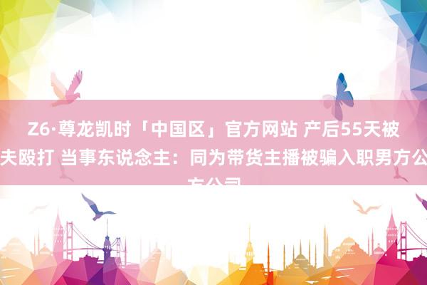 Z6·尊龙凯时「中国区」官方网站 产后55天被丈夫殴打 当事东说念主：同为带货主播被骗入职男方公司
