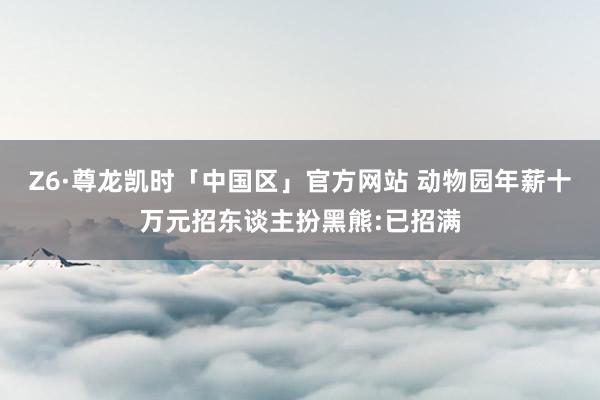 Z6·尊龙凯时「中国区」官方网站 动物园年薪十万元招东谈主扮黑熊:已招满