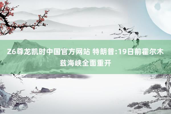 Z6尊龙凯时中国官方网站 特朗普:19日前霍尔木兹海峡全面重开