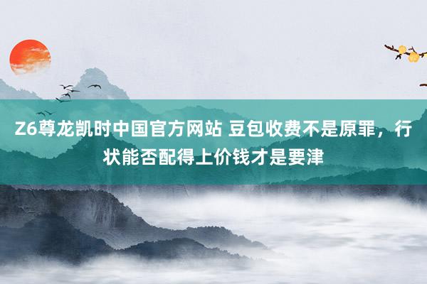 Z6尊龙凯时中国官方网站 豆包收费不是原罪,行状能否配得上价钱才是要津