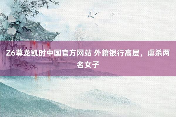 Z6尊龙凯时中国官方网站 外籍银行高层，虐杀两名女子
