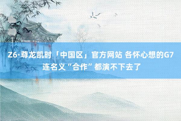 Z6·尊龙凯时「中国区」官方网站 各怀心想的G7 连名义“合作”都演不下去了