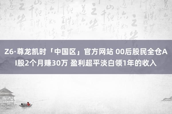 Z6·尊龙凯时「中国区」官方网站 00后股民全仓AI股2个月赚30万 盈利超平淡白领1年的收入