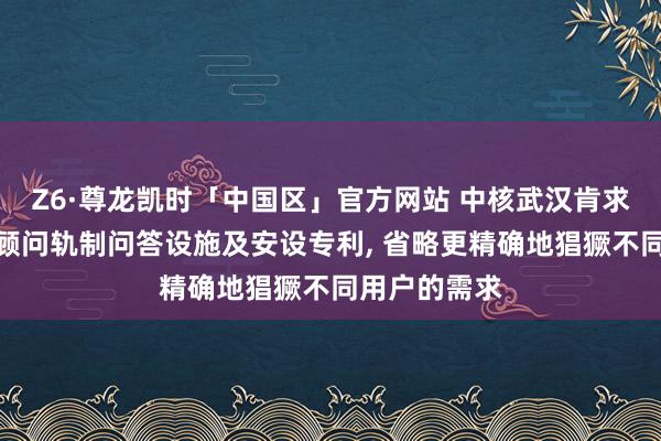 Z6·尊龙凯时「中国区」官方网站 中核武汉肯求个性化核电顾问轨制问答设施及安设专利， 省略更精确地猖獗不同用户的需求