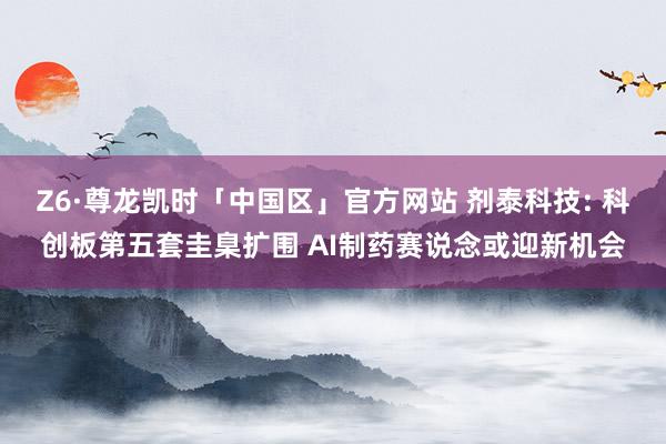 Z6·尊龙凯时「中国区」官方网站 剂泰科技: 科创板第五套圭臬扩围 AI制药赛说念或迎新机会