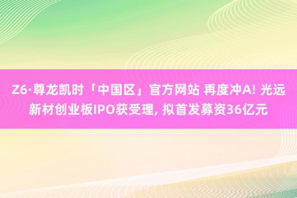 Z6·尊龙凯时「中国区」官方网站 再度冲A! 光远新材创业板IPO获受理， 拟首发募资36亿元