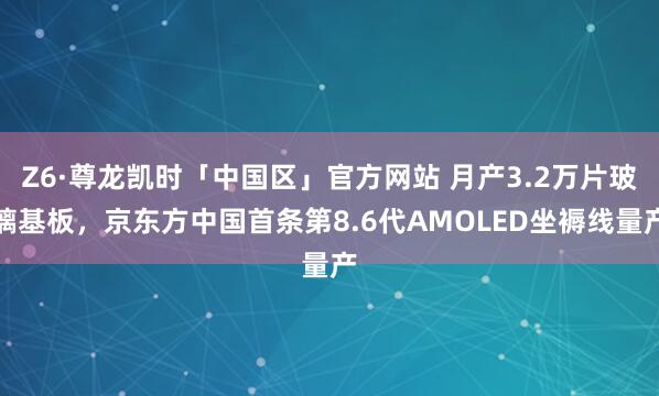 Z6·尊龙凯时「中国区」官方网站 月产3.2万片玻璃基板，京东方中国首条第8.6代AMOLED坐褥线量产