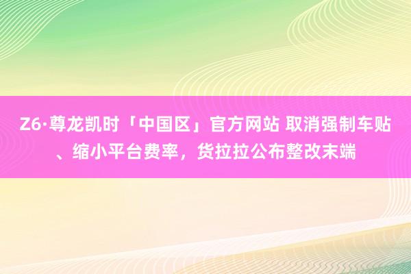 Z6·尊龙凯时「中国区」官方网站 取消强制车贴、缩小平台费率，货拉拉公布整改末端
