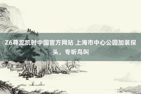 Z6尊龙凯时中国官方网站 上海市中心公园加装探头，专听鸟叫