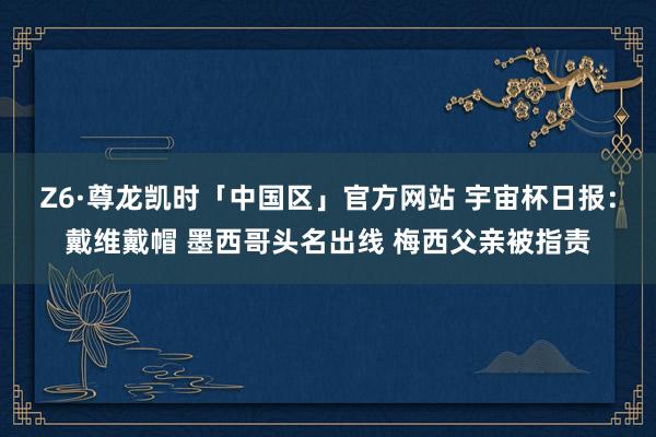 Z6·尊龙凯时「中国区」官方网站 宇宙杯日报:戴维戴帽 墨西哥头名出线 梅西父亲被指责