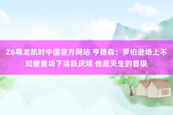 Z6尊龙凯时中国官方网站 亨德森:罗伯逊场上不知疲惫场下活跃厌烦 他是天生的首级