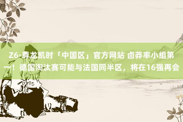 Z6·尊龙凯时「中国区」官方网站 卤莽率小组第一!德国淘汰赛可能与法国同半区,将在16强再会