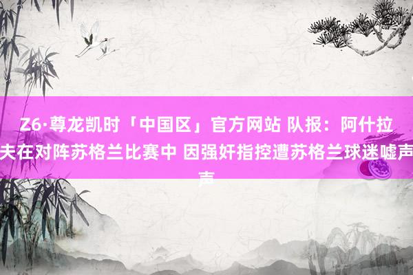 Z6·尊龙凯时「中国区」官方网站 队报:阿什拉夫在对阵苏格兰比赛中 因强奸指控遭苏格兰球迷嘘声